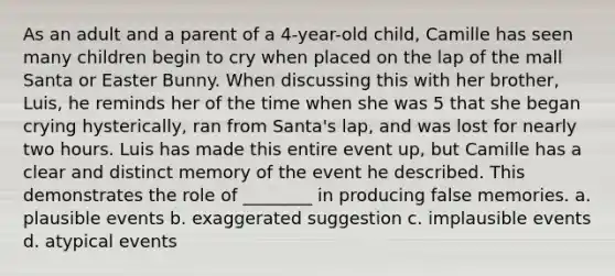 As an adult and a parent of a 4-year-old child, Camille has seen many children begin to cry when placed on the lap of the mall Santa or Easter Bunny. When discussing this with her brother, Luis, he reminds her of the time when she was 5 that she began crying hysterically, ran from Santa's lap, and was lost for nearly two hours. Luis has made this entire event up, but Camille has a clear and distinct memory of the event he described. This demonstrates the role of ________ in producing false memories. a. plausible events b. exaggerated suggestion c. implausible events d. atypical events