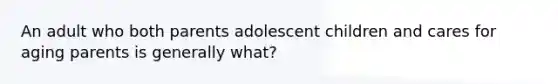 An adult who both parents adolescent children and cares for aging parents is generally what?