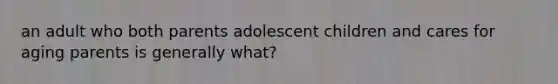 an adult who both parents adolescent children and cares for aging parents is generally what?