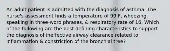 An adult patient is admitted with the diagnosis of asthma. The nurse's assessment finds a temperature of 99 F, wheezing, speaking in three-word phrases, & respiratory rate of 16. Which of the following are the best defining characteristics to support the diagnosis of ineffective airway clearance related to inflammation & constriction of the bronchial tree?