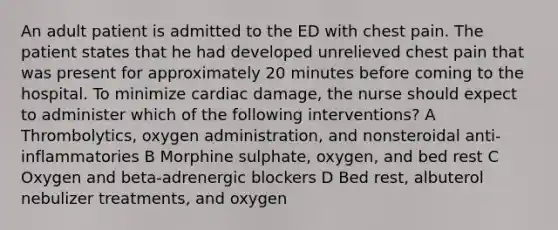 An adult patient is admitted to the ED with chest pain. The patient states that he had developed unrelieved chest pain that was present for approximately 20 minutes before coming to the hospital. To minimize cardiac damage, the nurse should expect to administer which of the following interventions? A Thrombolytics, oxygen administration, and nonsteroidal anti-inflammatories B Morphine sulphate, oxygen, and bed rest C Oxygen and beta-adrenergic blockers D Bed rest, albuterol nebulizer treatments, and oxygen