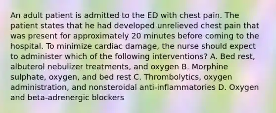 An adult patient is admitted to the ED with chest pain. The patient states that he had developed unrelieved chest pain that was present for approximately 20 minutes before coming to the hospital. To minimize cardiac damage, the nurse should expect to administer which of the following interventions? A. Bed rest, albuterol nebulizer treatments, and oxygen B. Morphine sulphate, oxygen, and bed rest C. Thrombolytics, oxygen administration, and nonsteroidal anti-inflammatories D. Oxygen and beta-adrenergic blockers