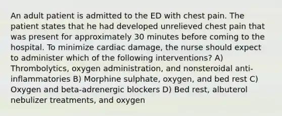 An adult patient is admitted to the ED with chest pain. The patient states that he had developed unrelieved chest pain that was present for approximately 30 minutes before coming to the hospital. To minimize cardiac damage, the nurse should expect to administer which of the following interventions? A) Thrombolytics, oxygen administration, and nonsteroidal anti-inflammatories B) Morphine sulphate, oxygen, and bed rest C) Oxygen and beta-adrenergic blockers D) Bed rest, albuterol nebulizer treatments, and oxygen