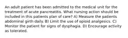 An adult patient has been admitted to the medical unit for the treatment of acute pancreatitis. What nursing action should be included in this patients plan of care? A) Measure the patients abdominal girth daily. B) Limit the use of opioid analgesics. C) Monitor the patient for signs of dysphagia. D) Encourage activity as tolerated.