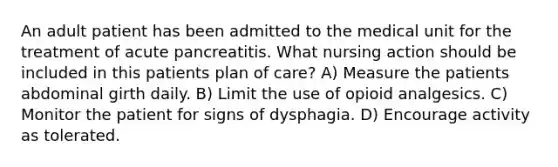 An adult patient has been admitted to the medical unit for the treatment of acute pancreatitis. What nursing action should be included in this patients plan of care? A) Measure the patients abdominal girth daily. B) Limit the use of opioid analgesics. C) Monitor the patient for signs of dysphagia. D) Encourage activity as tolerated.