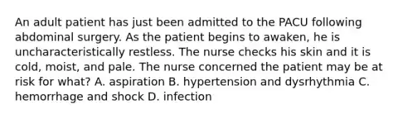 An adult patient has just been admitted to the PACU following abdominal surgery. As the patient begins to awaken, he is uncharacteristically restless. The nurse checks his skin and it is cold, moist, and pale. The nurse concerned the patient may be at risk for what? A. aspiration B. hypertension and dysrhythmia C. hemorrhage and shock D. infection