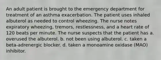 An adult patient is brought to the emergency department for treatment of an asthma exacerbation. The patient uses inhaled albuterol as needed to control wheezing. The nurse notes expiratory wheezing, tremors, restlessness, and a heart rate of 120 beats per minute. The nurse suspects that the patient has a. overused the albuterol. b. not been using albuterol. c. taken a beta-adrenergic blocker. d. taken a monoamine oxidase (MAO) inhibitor.