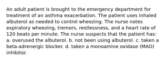 An adult patient is brought to the emergency department for treatment of an asthma exacerbation. The patient uses inhaled albuterol as needed to control wheezing. The nurse notes expiratory wheezing, tremors, restlessness, and a heart rate of 120 beats per minute. The nurse suspects that the patient has: a. overused the albuterol. b. not been using albuterol. c. taken a beta-adrenergic blocker. d. taken a monoamine oxidase (MAO) inhibitor.