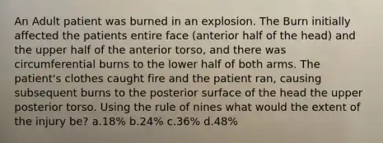 An Adult patient was burned in an explosion. The Burn initially affected the patients entire face (anterior half of the head) and the upper half of the anterior torso, and there was circumferential burns to the lower half of both arms. The patient's clothes caught fire and the patient ran, causing subsequent burns to the posterior surface of the head the upper posterior torso. Using the rule of nines what would the extent of the injury be? a.18% b.24% c.36% d.48%