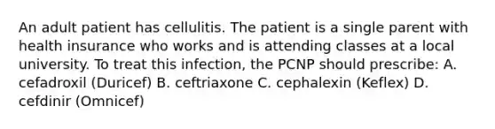 An adult patient has cellulitis. The patient is a single parent with health insurance who works and is attending classes at a local university. To treat this infection, the PCNP should prescribe: A. cefadroxil (Duricef) B. ceftriaxone C. cephalexin (Keflex) D. cefdinir (Omnicef)