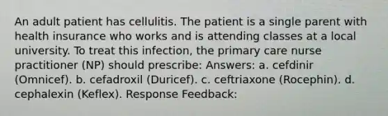 An adult patient has cellulitis. The patient is a single parent with health insurance who works and is attending classes at a local university. To treat this infection, the primary care nurse practitioner (NP) should prescribe: Answers: a. cefdinir (Omnicef). b. cefadroxil (Duricef). c. ceftriaxone (Rocephin). d. cephalexin (Keflex). Response Feedback: