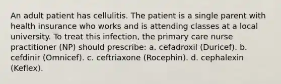 An adult patient has cellulitis. The patient is a single parent with health insurance who works and is attending classes at a local university. To treat this infection, the primary care nurse practitioner (NP) should prescribe: a. cefadroxil (Duricef). b. cefdinir (Omnicef). c. ceftriaxone (Rocephin). d. cephalexin (Keflex).