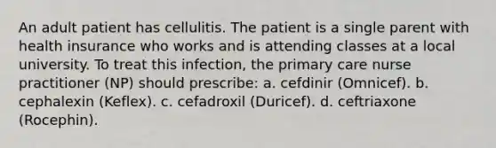 An adult patient has cellulitis. The patient is a single parent with health insurance who works and is attending classes at a local university. To treat this infection, the primary care nurse practitioner (NP) should prescribe: a. cefdinir (Omnicef). b. cephalexin (Keflex). c. cefadroxil (Duricef). d. ceftriaxone (Rocephin).