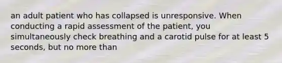 an adult patient who has collapsed is unresponsive. When conducting a rapid assessment of the patient, you simultaneously check breathing and a carotid pulse for at least 5 seconds, but no more than