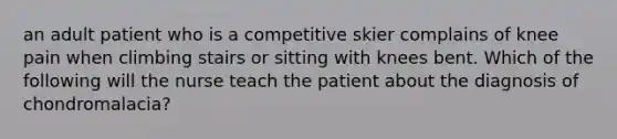 an adult patient who is a competitive skier complains of knee pain when climbing stairs or sitting with knees bent. Which of the following will the nurse teach the patient about the diagnosis of chondromalacia?