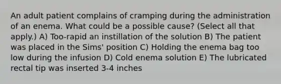 An adult patient complains of cramping during the administration of an enema. What could be a possible cause? (Select all that apply.) A) Too-rapid an instillation of the solution B) The patient was placed in the Sims' position C) Holding the enema bag too low during the infusion D) Cold enema solution E) The lubricated rectal tip was inserted 3-4 inches