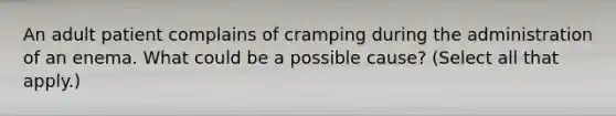 An adult patient complains of cramping during the administration of an enema. What could be a possible cause? (Select all that apply.)