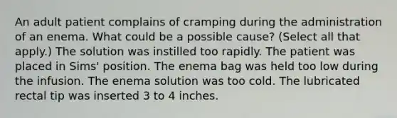 An adult patient complains of cramping during the administration of an enema. What could be a possible cause? (Select all that apply.) The solution was instilled too rapidly. The patient was placed in Sims' position. The enema bag was held too low during the infusion. The enema solution was too cold. The lubricated rectal tip was inserted 3 to 4 inches.