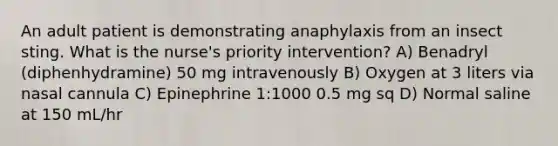 An adult patient is demonstrating anaphylaxis from an insect sting. What is the nurse's priority intervention? A) Benadryl (diphenhydramine) 50 mg intravenously B) Oxygen at 3 liters via nasal cannula C) Epinephrine 1:1000 0.5 mg sq D) Normal saline at 150 mL/hr