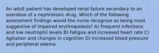 An adult patient has developed renal failure secondary to an overdose of a nephrotoxic drug. Which of the following assessment findings would the nurse recognize as being most suggestive of impaired erythropoiesis? A) Frequent infections and low neutrophil levels B) Fatigue and increased heart rate C) Agitation and changes in cognition D) Increased blood pressure and peripheral edema