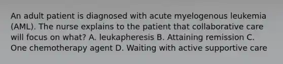 An adult patient is diagnosed with acute myelogenous leukemia (AML). The nurse explains to the patient that collaborative care will focus on what? A. leukapheresis B. Attaining remission C. One chemotherapy agent D. Waiting with active supportive care