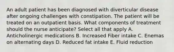 An adult patient has been diagnosed with diverticular disease after ongoing challenges with constipation. The patient will be treated on an outpatient basis. What components of treatment should the nurse anticipate? Select all that apply A. <a href='https://www.questionai.com/knowledge/kh7RESuhsZ-anticholinergic-medications' class='anchor-knowledge'>anticholinergic medications</a> B. Increased Fiber intake C. Enemas on alternating days D. Reduced fat intake E. Fluid reduction