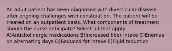 An adult patient has been diagnosed with diverticular disease after ongoing challenges with constipation. The patient will be treated on an outpatient basis. What components of treatment should the nurse anticipate? Select all that apply. A)Anticholinergic medications B)Increased fiber intake C)Enemas on alternating days D)Reduced fat intake E)Fluid reduction