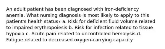 An adult patient has been diagnosed with iron-deficiency anemia. What nursing diagnosis is most likely to apply to this patient's health status? a. Risk for deficient fluid volume related to impaired erythropoiesis b. Risk for infection related to tissue hypoxia c. Acute pain related to uncontrolled hemolysis d. Fatigue related to decreased oxygen-carrying capacity