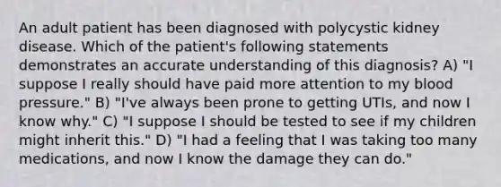 An adult patient has been diagnosed with polycystic kidney disease. Which of the patient's following statements demonstrates an accurate understanding of this diagnosis? A) "I suppose I really should have paid more attention to my blood pressure." B) "I've always been prone to getting UTIs, and now I know why." C) "I suppose I should be tested to see if my children might inherit this." D) "I had a feeling that I was taking too many medications, and now I know the damage they can do."