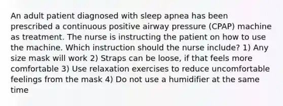 An adult patient diagnosed with sleep apnea has been prescribed a continuous positive airway pressure (CPAP) machine as treatment. The nurse is instructing the patient on how to use the machine. Which instruction should the nurse include? 1) Any size mask will work 2) Straps can be loose, if that feels more comfortable 3) Use relaxation exercises to reduce uncomfortable feelings from the mask 4) Do not use a humidifier at the same time