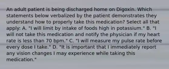 An adult patient is being discharged home on Digoxin. Which statements below verbalized by the patient demonstrates they understand how to properly take this medication? Select all that apply: A. "I will limit by intake of foods high in potassium." B. "I will not take this medication and notify the physician if my heart rate is less than 70 bpm." C. "I will measure my pulse rate before every dose I take." D. "It is important that I immediately report any vision changes I may experience while taking this medication."