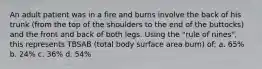 An adult patient was in a fire and burns involve the back of his trunk (from the top of the shoulders to the end of the buttocks) and the front and back of both legs. Using the "rule of nines", this represents TBSAB (total body surface area burn) of: a. 65% b. 24% c. 36% d. 54%