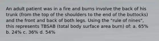 An adult patient was in a fire and burns involve the back of his trunk (from the top of the shoulders to the end of the buttocks) and the front and back of both legs. Using the "rule of nines", this represents TBSAB (total body <a href='https://www.questionai.com/knowledge/kEtsSAPENL-surface-area' class='anchor-knowledge'>surface area</a> burn) of: a. 65% b. 24% c. 36% d. 54%