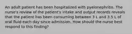 An adult patient has been hospitalized with pyelonephritis. The nurse's review of the patient's intake and output records reveals that the patient has been consuming between 3 L and 3.5 L of oral fluid each day since admission. How should the nurse best respond to this finding?