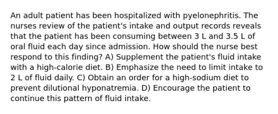 An adult patient has been hospitalized with pyelonephritis. The nurses review of the patient's intake and output records reveals that the patient has been consuming between 3 L and 3.5 L of oral fluid each day since admission. How should the nurse best respond to this finding? A) Supplement the patient's fluid intake with a high-calorie diet. B) Emphasize the need to limit intake to 2 L of fluid daily. C) Obtain an order for a high-sodium diet to prevent dilutional hyponatremia. D) Encourage the patient to continue this pattern of fluid intake.