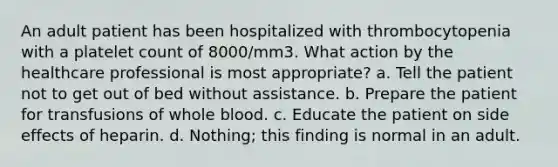 An adult patient has been hospitalized with thrombocytopenia with a platelet count of 8000/mm3. What action by the healthcare professional is most appropriate? a. Tell the patient not to get out of bed without assistance. b. Prepare the patient for transfusions of whole blood. c. Educate the patient on side effects of heparin. d. Nothing; this finding is normal in an adult.