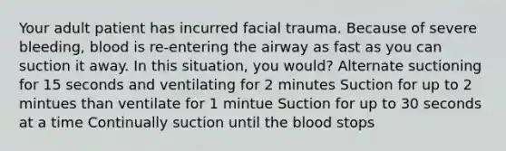 Your adult patient has incurred facial trauma. Because of severe bleeding, blood is re-entering the airway as fast as you can suction it away. In this situation, you would? Alternate suctioning for 15 seconds and ventilating for 2 minutes Suction for up to 2 mintues than ventilate for 1 mintue Suction for up to 30 seconds at a time Continually suction until the blood stops