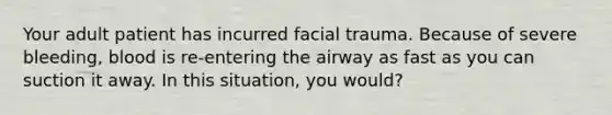 Your adult patient has incurred facial trauma. Because of severe bleeding, blood is re-entering the airway as fast as you can suction it away. In this situation, you would?