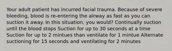 Your adult patient has incurred facial trauma. Because of severe bleeding, blood is re-entering the airway as fast as you can suction it away. In this situation, you would? Continually suction until the blood stops Suction for up to 30 seconds at a time Suction for up to 2 mintues than ventilate for 1 mintue Alternate suctioning for 15 seconds and ventilating for 2 minutes