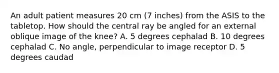 An adult patient measures 20 cm (7 inches) from the ASIS to the tabletop. How should the central ray be angled for an external oblique image of the knee? A. 5 degrees cephalad B. 10 degrees cephalad C. No angle, perpendicular to image receptor D. 5 degrees caudad