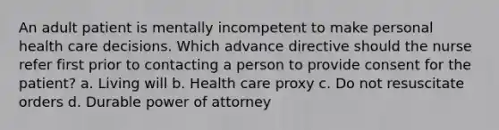 An adult patient is mentally incompetent to make personal health care decisions. Which advance directive should the nurse refer first prior to contacting a person to provide consent for the patient? a. Living will b. Health care proxy c. Do not resuscitate orders d. Durable power of attorney