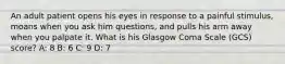 An adult patient opens his eyes in response to a painful stimulus, moans when you ask him questions, and pulls his arm away when you palpate it. What is his Glasgow Coma Scale (GCS) score? A: 8 B: 6 C: 9 D: 7