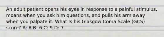 An adult patient opens his eyes in response to a painful stimulus, moans when you ask him questions, and pulls his arm away when you palpate it. What is his Glasgow Coma Scale (GCS) score? A: 8 B: 6 C: 9 D: 7