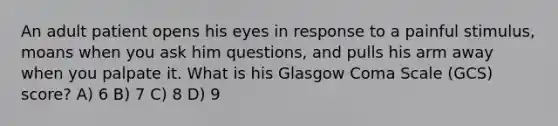 An adult patient opens his eyes in response to a painful stimulus, moans when you ask him questions, and pulls his arm away when you palpate it. What is his Glasgow Coma Scale (GCS) score? A) 6 B) 7 C) 8 D) 9