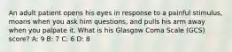 An adult patient opens his eyes in response to a painful stimulus, moans when you ask him questions, and pulls his arm away when you palpate it. What is his Glasgow Coma Scale (GCS) score? A: 9 B: 7 C: 6 D: 8