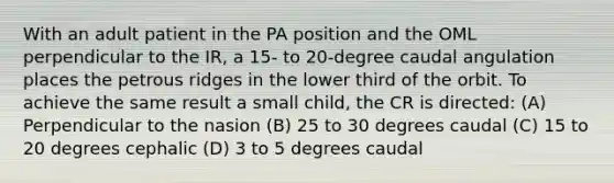 With an adult patient in the PA position and the OML perpendicular to the IR, a 15- to 20-degree caudal angulation places the petrous ridges in the lower third of the orbit. To achieve the same result a small child, the CR is directed: (A) Perpendicular to the nasion (B) 25 to 30 degrees caudal (C) 15 to 20 degrees cephalic (D) 3 to 5 degrees caudal