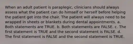 When an adult patient is paraplegic, clinicians should always assess what the patient can do himself or herself before helping the patient get into the chair. The patient will always need to be wrapped in sheets or blankets during dental appointments. a. Both statements are TRUE. b. Both statements are FALSE. c. The first statement is TRUE and the second statement is FALSE. d. The first statement is FALSE and the second statement is TRUE.