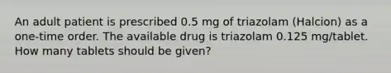 An adult patient is prescribed 0.5 mg of triazolam (Halcion) as a one-time order. The available drug is triazolam 0.125 mg/tablet. How many tablets should be given?