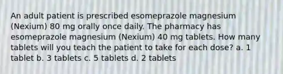 An adult patient is prescribed esomeprazole magnesium (Nexium) 80 mg orally once daily. The pharmacy has esomeprazole magnesium (Nexium) 40 mg tablets. How many tablets will you teach the patient to take for each dose? a. 1 tablet b. 3 tablets c. 5 tablets d. 2 tablets