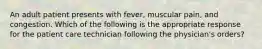 An adult patient presents with fever, muscular pain, and congestion. Which of the following is the appropriate response for the patient care technician following the physician's orders?